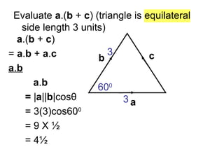 Evaluate a.(b + c) (triangle is equilateral
side length 3 units)
a
b c
a.(b + c)
= a.b + a.c
a.b
a.b
= |a||b|cosθ
= 3(3)cos600
= 9 X ½
= 4½
600
3
3
 