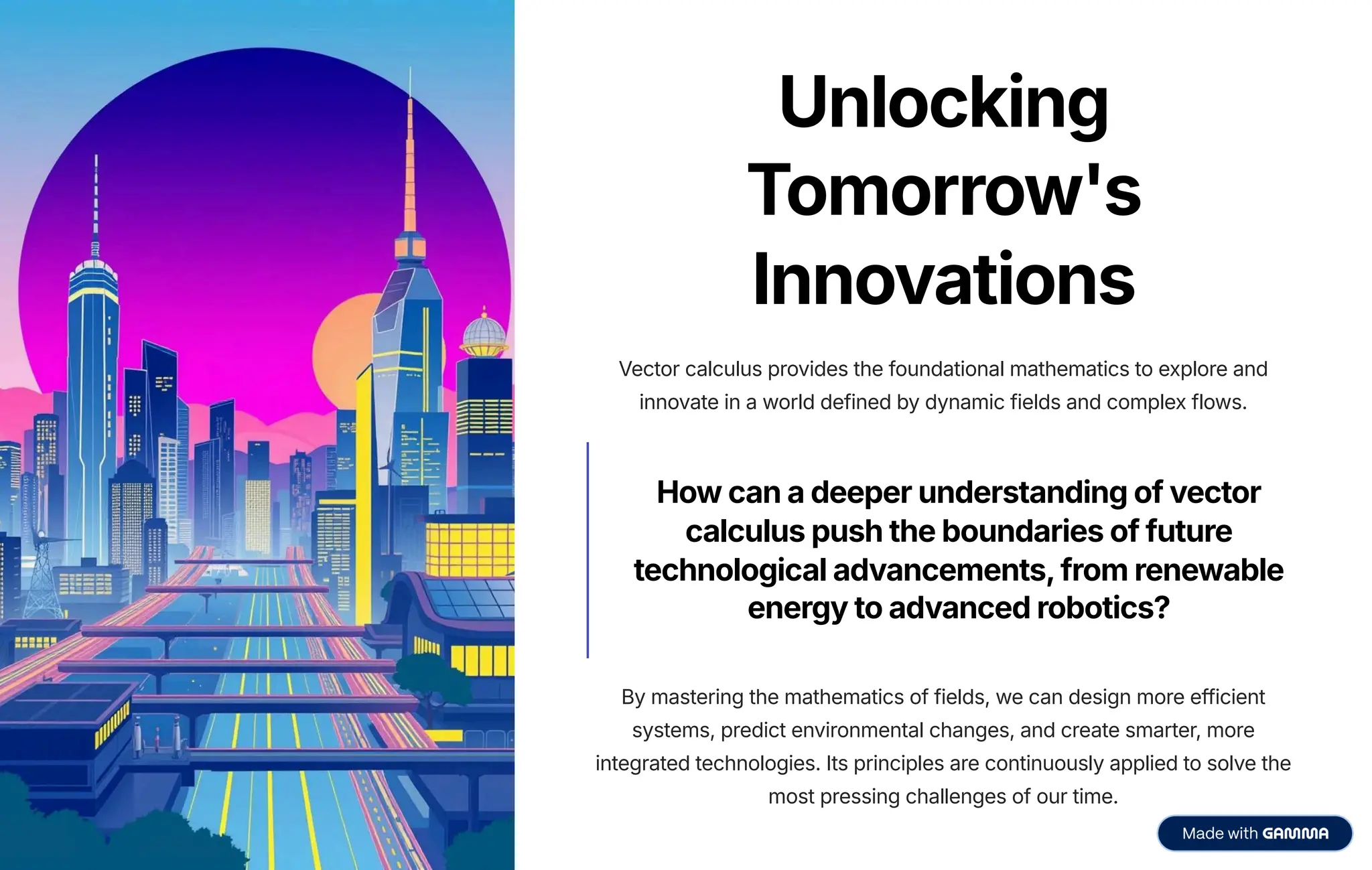 Unlocking
Tomorrow's
Innovations
Vector calculus provides the foundational mathematics to explore and
innovate in a world defined by dynamic fields and complex flows.
How can a deeper understanding of vector
calculus push the boundaries of future
technological advancements,from renewable
energy to advanced robotics?
By mastering the mathematics of fields, we can design more efficient
systems, predict environmental changes, and create smarter, more
integrated technologies. Its principles are continuously applied to solve the
most pressing challenges of our time.
 