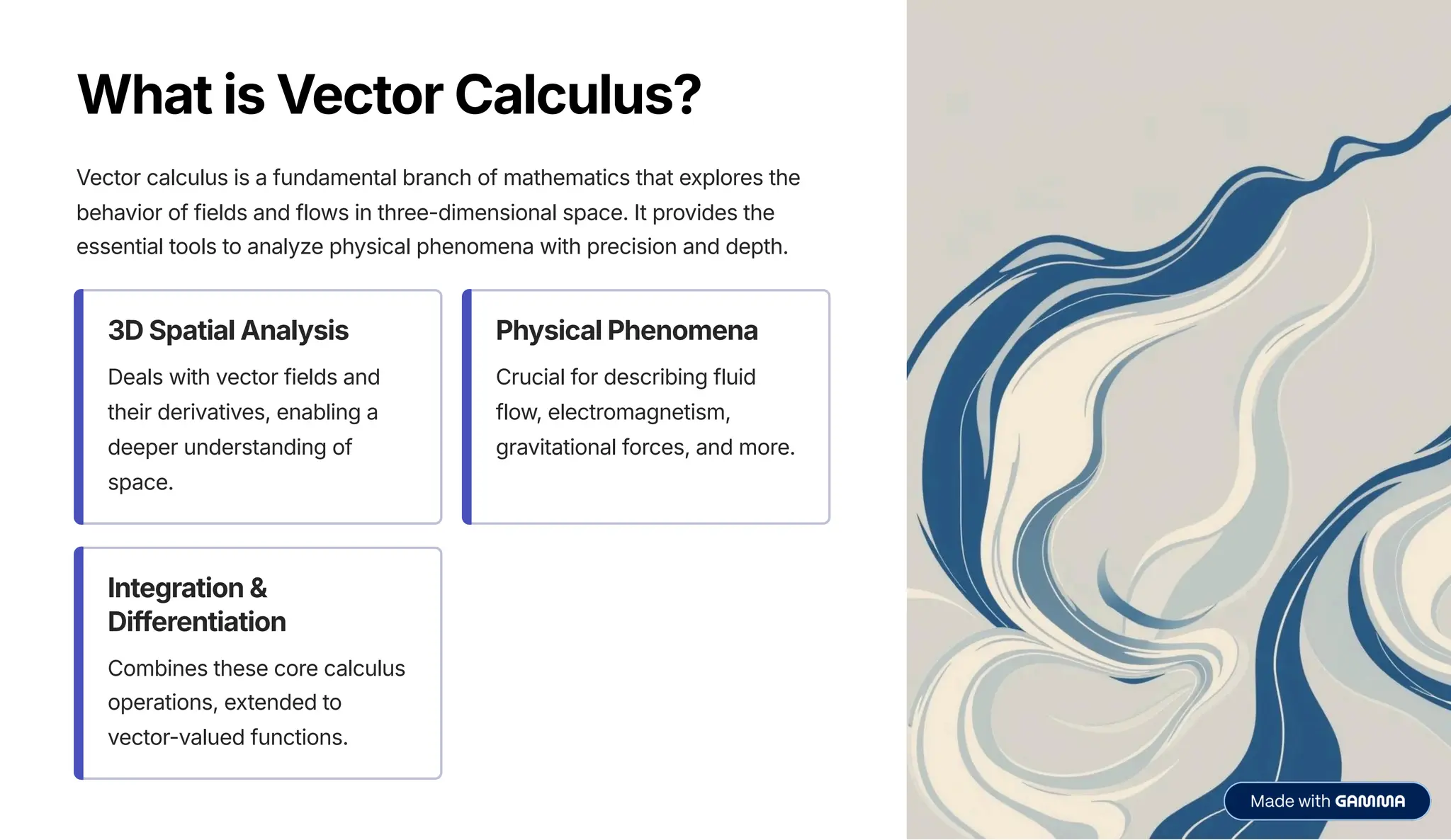 What is Vector Calculus?
Vector calculus is a fundamental branch of mathematics that explores the
behavior of fields and flows in three-dimensional space. It provides the
essential tools to analyze physical phenomena with precision and depth.
3D Spatial Analysis
Deals with vector fields and
their derivatives, enabling a
deeper understanding of
space.
Physical Phenomena
Crucial for describing fluid
flow, electromagnetism,
gravitational forces, and more.
Integration &
Differentiation
Combines these core calculus
operations, extended to
vector-valued functions.
 