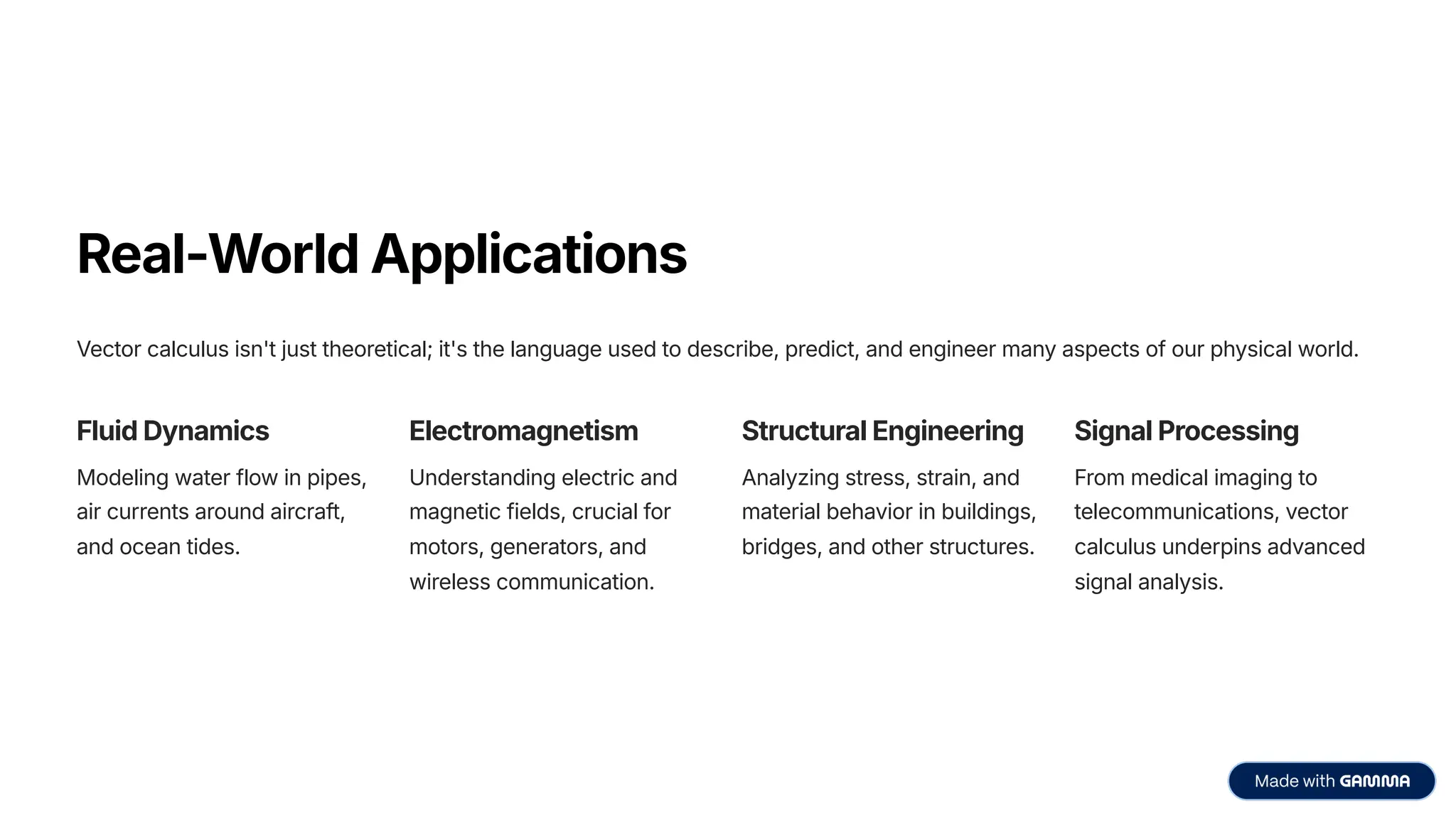 Real-World Applications
Vector calculus isn't just theoretical; it's the language used to describe, predict, and engineer many aspects of our physical world.
Fluid Dynamics
Modeling water flow in pipes,
air currents around aircraft,
and ocean tides.
Electromagnetism
Understanding electric and
magnetic fields, crucial for
motors, generators, and
wireless communication.
Structural Engineering
Analyzing stress, strain, and
material behavior in buildings,
bridges, and other structures.
Signal Processing
From medical imaging to
telecommunications, vector
calculus underpins advanced
signal analysis.
 