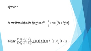 Ejercicio2:
Seconsideraalafunción 𝑓 𝑥, 𝑦 = 𝑒 𝑥𝑦
+
𝑥
𝑦
+ 𝑠𝑒𝑛 2𝑥 +3𝑦 𝜋 .
Calcular:
𝜕𝑓
𝜕𝑥
,
𝜕𝑓
𝜕𝑦
,
𝜕2 𝑓
𝜕𝑥2 ,
𝜕2 𝑓
𝜕𝑥𝜕𝑦
, 𝑓𝑥 0,1 ,𝑓𝑦 1,0 ,𝑓𝑥𝑥 1,1 𝑓𝑥𝑦 0,−1
 