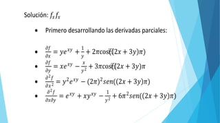 Solución: 𝑓𝑥 𝑓𝑥
 Primero desarrollando las derivadas parciales:

𝜕𝑓
𝜕𝑥
= 𝑦𝑒 𝑥𝑦
+
1
𝑦
+ 2𝜋cos⁡( 2𝑥 + 3𝑦 𝜋)

𝜕𝑓
𝜕𝑦
= 𝑥𝑒 𝑥𝑦
−
𝑥
𝑦2 + 3𝜋cos⁡((2𝑥 + 3𝑦)𝜋

𝜕2 𝑓
𝜕𝑥2 = 𝑦2
𝑒 𝑥𝑦
− (2𝜋)2
𝑠𝑒𝑛( 2𝑥 + 3𝑦 𝜋)

𝜕2 𝑓
𝜕𝑥𝜕𝑦
= 𝑒 𝑥𝑦
+ 𝑥𝑦 𝑥𝑦
−
1
𝑦2 + 6𝜋2
𝑠𝑒𝑛( 2𝑥 + 3𝑦 𝜋)
 Evaluando en los puntos dados
 