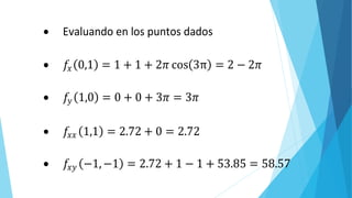 𝜕𝑥𝜕𝑦 𝑦2
 Evaluando en los puntos dados
 𝑓𝑥 0,1 = 1 + 1 + 2𝜋 cos 3π = 2 − 2𝜋
 𝑓𝑦 1,0 = 0 + 0 + 3𝜋 = 3𝜋
 𝑓𝑥𝑥 1,1 = 2.72 + 0 = 2.72
 𝑓𝑥𝑦 −1,−1 = 2.72 + 1 − 1 + 53.85 = 58.57
 