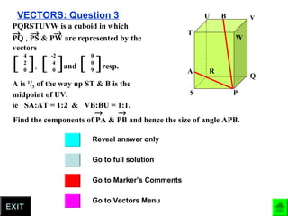 VECTORS: Question 3
Go to full solution
Go to Marker’s Comments
Go to Vectors Menu
Reveal answer only
EXIT
P
Q
R
S
T
U V
W
A
B
PQRSTUVW is a cuboid in which
PQ , PS & PW are represented by the
vectors
→ → →
[ ],
4
2
0
[ ]and
-2
4
0
[ ]resp.
0
0
9
A is 1
/3 of the way up ST & B is the
midpoint of UV.
ie SA:AT = 1:2 & VB:BU = 1:1.
Find the components of PA & PB and hence the size of angle APB.
→ →
 