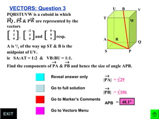 VECTORS: Question 3
Go to full solution
Go to Marker’s Comments
Go to Vectors Menu
Reveal answer only
EXIT
P
Q
R
S
T
U V
W
A
B
PQRSTUVW is a cuboid in which
PQ , PS & PW are represented by the
vectors
→ → →
[ ],
4
2
0
[ ]and
-2
4
0
[ ]resp.
0
0
9
A is 1
/3 of the way up ST & B is the
midpoint of UV.
ie SA:AT = 1:2 & VB:BU = 1:1.
Find the components of PA & PB and hence the size of angle APB.
→ →
|PA|
→
= √29
|PB|
→
= √106
= 48.1°APB
 