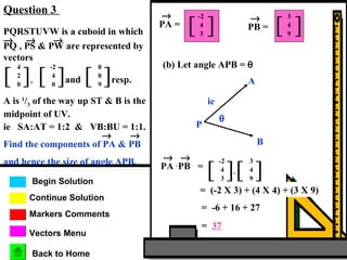 Markers Comments
Begin Solution
Continue Solution
Question 3
Vectors Menu
Back to Home
PA =
→
[ ]
-2
4
3
PB =
→
[ ]
3
4
9PQRSTUVW is a cuboid in which
PQ , PS & PW are represented by
vectors
→ → →
[ ],
4
2
0
[ ]and
-2
4
0
[ ]resp.
0
0
9
A is 1
/3 of the way up ST & B is the
midpoint of UV.
ie SA:AT = 1:2 & VB:BU = 1:1.
Find the components of PA & PB
and hence the size of angle APB.
→ →
(b) Let angle APB = θ
θ
A
P
B
ie
PA .
→
PB =
→
[ ]
-2
4
3
[ ]
3
4
9
.
= (-2 X 3) + (4 X 4) + (3 X 9)
= -6 + 16 + 27
= 37
 