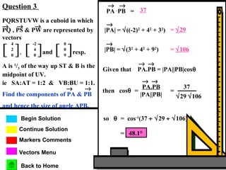 Markers Comments
Begin Solution
Continue Solution
Question 3
Vectors Menu
Back to Home
PQRSTUVW is a cuboid in which
PQ , PS & PW are represented by
vectors
→ → →
[ ],
4
2
0
[ ]and
-2
4
0
[ ]resp.
0
0
9
A is 1
/3 of the way up ST & B is the
midpoint of UV.
ie SA:AT = 1:2 & VB:BU = 1:1.
Find the components of PA & PB
and hence the size of angle APB.
→ →
PA .
→
PB =
→
37
|PA| = √((-2)2
+ 42
+ 32
)
→
= √29
|PB| = √(32
+ 42
+ 92
)
→
= √106
Given that PA.PB = |PA||PB|cosθ
→ →
then cosθ =
PA.PB
→ →
|PA||PB|
=
37
√29 √106
so θ = cos-1
(37 ÷ √29 ÷ √106)
= 48.1°
 