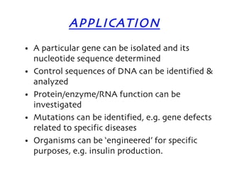 APPLICATION A particular gene can be isolated and its nucleotide sequence determined Control sequences of DNA can be identified & analyzed Protein/enzyme/RNA function can be investigated Mutations can be identified, e.g. gene defects related to specific diseases Organisms can be ‘engineered’ for specific purposes, e.g. insulin production. 