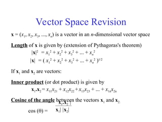 Vector Space Revision
x = (x1, x2, x3, ..., xn) is a vector in an n-dimensional vector space
Length of x is given by (extension of Pythagoras's theorem)
|x|2
= x1
2
+ x2
2
+ x3
2
+ ... + xn
2
|x| = ( x1
2
+ x2
2
+ x3
2
+ ... + xn
2
)1/2
If x1 and x2 are vectors:
Inner product (or dot product) is given by
x1.x2 = x11x21 + x12x22 +x13x23 + ... + x1nx2n
Cosine of the angle between the vectors x1 and x2:
cos () =
x1.x2 |
x1| |x2|
 
