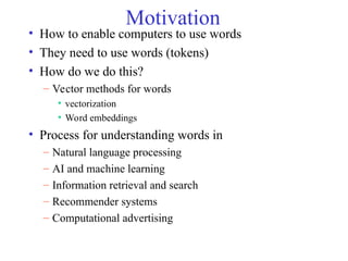 Motivation
• How to enable computers to use words
• They need to use words (tokens)
• How do we do this?
– Vector methods for words
• vectorization
• Word embeddings
• Process for understanding words in
– Natural language processing
– AI and machine learning
– Information retrieval and search
– Recommender systems
– Computational advertising
 