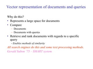 Vector representation of documents and queries
Why do this?
• Represents a large space for documents
• Compare
– Documents
– Documents with queries
• Retrieve and rank documents with regards to a specific
query
- Enables methods of similarity
All search engines do this and some text processing methods.
Gerald Salton ’75 – SMART system
 