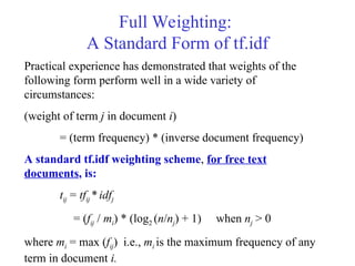 Full Weighting:
A Standard Form of tf.idf
Practical experience has demonstrated that weights of the
following form perform well in a wide variety of
circumstances:
(weight of term j in document i)
= (term frequency) * (inverse document frequency)
A standard tf.idf weighting scheme, for free text
documents, is:
tij = tfij *idfj
= (fij / mi) * (log2 (n/nj) + 1) when nj > 0
where mi = max (fij) i.e., mi is the maximum frequency of any
term in document i.
 