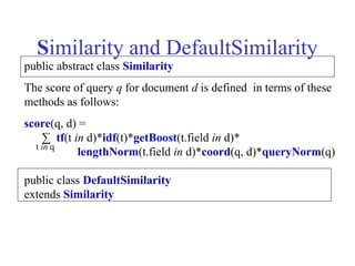 Similarity and DefaultSimilarity
public abstract class Similarity
The score of query q for document d is defined in terms of these
methods as follows:
score(q, d) =
∑ tf(t in d)*idf(t)*getBoost(t.field in d)*
lengthNorm(t.field in d)*coord(q, d)*queryNorm(q)
public class DefaultSimilarity
extends Similarity
t in q
 