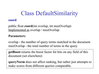 Class DefaultSimilarity
coord
public float coord(int overlap, int maxOverlap)
Implemented as overlap / maxOverlap.
Parameters:
overlap - the number of query terms matched in the document
maxOverlap - the total number of terms in the query
getBoost returns the boost factor for hits on any field of this
document (set elsewhere)
queryNorm does not affect ranking, but rather just attempts to
make scores from different queries comparable.
 