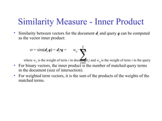 Similarity Measure - Inner Product
• Similarity between vectors for the document di and query q can be computed
as the vector inner product:
 = sim(dj,q) = dj•q = wij · wiq
where wij is the weight of term i in document j and wiq is the weight of term i in the query
• For binary vectors, the inner product is the number of matched query terms
in the document (size of intersection).
• For weighted term vectors, it is the sum of the products of the weights of the
matched terms.
 