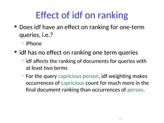 Effect of idf on ranking
• Does idf have an effect on ranking for one-term
queries, i.e.?
– iPhone
• idf has no effect on ranking one term queries
– idf affects the ranking of documents for queries with
at least two terms
– For the query capricious person, idf weighting makes
occurrences of capricious count for much more in the
final document ranking than occurrences of person.
82
 