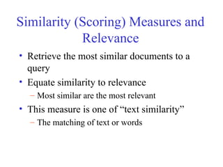 Similarity (Scoring) Measures and
Relevance
• Retrieve the most similar documents to a
query
• Equate similarity to relevance
– Most similar are the most relevant
• This measure is one of “text similarity”
– The matching of text or words
 