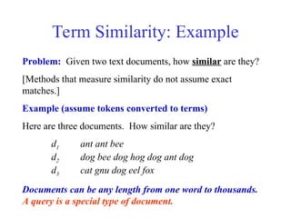Term Similarity: Example
Problem: Given two text documents, how similar are they?
[Methods that measure similarity do not assume exact
matches.]
Example (assume tokens converted to terms)
Here are three documents. How similar are they?
d1 ant ant bee
d2 dog bee dog hog dog ant dog
d3 cat gnu dog eel fox
Documents can be any length from one word to thousands.
A query is a special type of document.
 