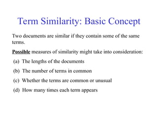 Two documents are similar if they contain some of the same
terms.
Possible measures of similarity might take into consideration:
(a) The lengths of the documents
(b) The number of terms in common
(c) Whether the terms are common or unusual
(d) How many times each term appears
Term Similarity: Basic Concept
 