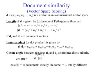 Document similarity
(Vector Space Scoring)
d = (w1, w2,w3, ..., wn) is a vector in an n-dimensional vector space
Length of d is given by (extension of Pythagoras's theorem)
|d|2
= w1
2
+ w2
2
+ w3
2
+ ... + wn
2
|d| = (w1
2
+ w2
2
+ w3
2
+ ... + wn
2
)1/2
If d1 and d2 are document vectors:
Inner product (or dot product) is given by
d1.d2 = w11w21 + w12w22 +w13w23 + ... + w1nw2n
Cosine angle between the docs d1 and d2 determines doc similarity
cos () =
d1.d2 |
d1| |d2|
cos () = 1; documents exactly the same; = 0, totally different
 