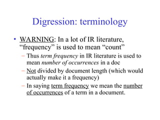 Digression: terminology
• WARNING: In a lot of IR literature,
“frequency” is used to mean “count”
– Thus term frequency in IR literature is used to
mean number of occurrences in a doc
– Not divided by document length (which would
actually make it a frequency)
– In saying term frequency we mean the number
of occurrences of a term in a document.
 