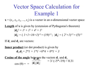 Vector Space Calculation for
Example 1
x = (x1, x2, x3, ..., xn) is a vector in an n-dimensional vector space
Length of x is given by (extension of Pythagoras's theorem)
|d2|2
= 12
+ 12
+ 42
+ 12
|d2| = ( 1+1+16+1)1/2
= (19)1/2
; |d1| = ( 22
+1)1/2
= (5)1/2
If d1 and d2 are vectors:
Inner product (or dot product) is given by
d1.d2 = 2*1 + 1*1 +0*4 + 0*1 = 3
Cosine of the angle between the vectors d1 and d2:
cos () = =
d1.d2
|d1||d2|
= 3/ (5*19) = 0.31
 