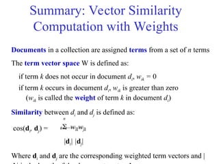 Summary: Vector Similarity
Computation with Weights
Documents in a collection are assigned terms from a set of n terms
The term vector space W is defined as:
if term k does not occur in document di, wik = 0
if term k occurs in document di, wik is greater than zero
(wik is called the weight of term k in document di)
Similarity between di and dj is defined as:
 wikwjk
|di| |dj|
Where di and dj are the corresponding weighted term vectors and |
k=1
n
cos(di, dj) =
 