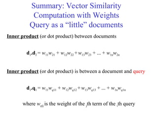Summary: Vector Similarity
Computation with Weights
Query as a “little” documents
Inner product (or dot product) between documents
d1.d2 = w11w21 + w12w22 +w13w23 + ... + w1nw2n
Inner product (or dot product) is between a document and query
d1.q1 = w11wq11 + w12wq12 +w13wq13 + ... + w1nwq1n
where wqij is the weight of the jth term of the ith query
 