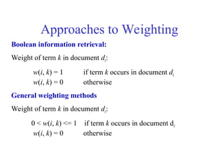 Approaches to Weighting
Boolean information retrieval:
Weight of term k in document di:
w(i, k) = 1 if term k occurs in document di
w(i, k) = 0 otherwise
General weighting methods
Weight of term k in document di:
0 < w(i, k) <= 1 if term k occurs in document di
w(i, k) = 0 otherwise
 