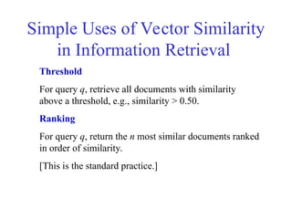 Simple Uses of Vector Similarity
in Information Retrieval
Threshold
For query q, retrieve all documents with similarity
above a threshold, e.g., similarity > 0.50.
Ranking
For query q, return the n most similar documents ranked
in order of similarity.
[This is the standard practice.]
 