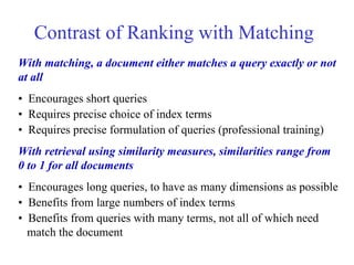 Contrast of Ranking with Matching
With matching, a document either matches a query exactly or not
at all
• Encourages short queries
• Requires precise choice of index terms
• Requires precise formulation of queries (professional training)
With retrieval using similarity measures, similarities range from
0 to 1 for all documents
• Encourages long queries, to have as many dimensions as possible
• Benefits from large numbers of index terms
• Benefits from queries with many terms, not all of which need
match the document
 