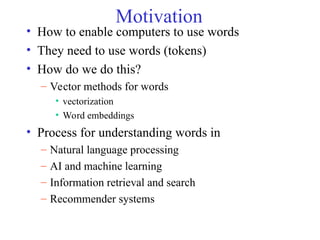 Motivation
• How to enable computers to use words
• They need to use words (tokens)
• How do we do this?
– Vector methods for words
• vectorization
• Word embeddings
• Process for understanding words in
– Natural language processing
– AI and machine learning
– Information retrieval and search
– Recommender systems
 
