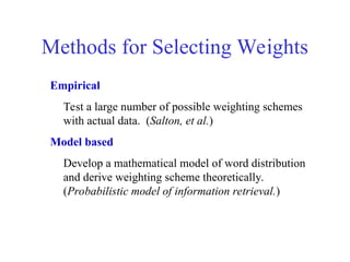 Methods for Selecting Weights
Empirical
Test a large number of possible weighting schemes
with actual data. (Salton, et al.)
Model based
Develop a mathematical model of word distribution
and derive weighting scheme theoretically.
(Probabilistic model of information retrieval.)
 
