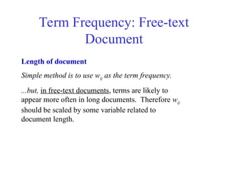 Term Frequency: Free-text
Document
Length of document
Simple method is to use wij as the term frequency.
...but, in free-text documents, terms are likely to
appear more often in long documents. Therefore wij
should be scaled by some variable related to
document length.
 