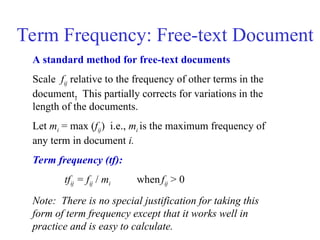Term Frequency: Free-text Document
A standard method for free-text documents
Scale fij relative to the frequency of other terms in the
document. This partially corrects for variations in the
length of the documents.
Let mi = max (fij) i.e., mi is the maximum frequency of
any term in document i.
Term frequency (tf):
tfij = fij / mi whenfij > 0
Note: There is no special justification for taking this
form of term frequency except that it works well in
practice and is easy to calculate.
i
 