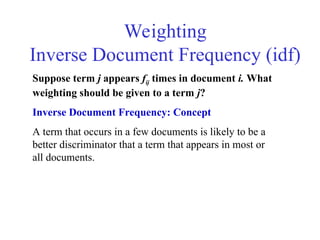 Weighting
Inverse Document Frequency (idf)
Suppose term j appears fij times in document i. What
weighting should be given to a term j?
Inverse Document Frequency: Concept
A term that occurs in a few documents is likely to be a
better discriminator that a term that appears in most or
all documents.
 