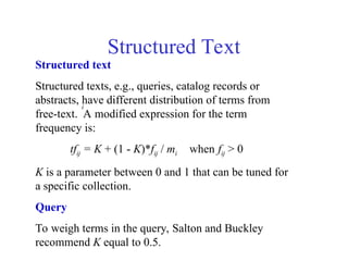 Structured Text
Structured text
Structured texts, e.g., queries, catalog records or
abstracts, have different distribution of terms from
free-text. A modified expression for the term
frequency is:
tfij = K + (1 - K)*fij / mi when fij > 0
K is a parameter between 0 and 1 that can be tuned for
a specific collection.
Query
To weigh terms in the query, Salton and Buckley
recommend K equal to 0.5.
i
 