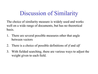 Discussion of Similarity
The choice of similarity measure is widely used and works
well on a wide range of documents, but has no theoretical
basis.
1. There are several possible measures other that angle
between vectors
2. There is a choice of possible definitions of tf and idf
3. With fielded searching, there are various ways to adjust the
weight given to each field.
 