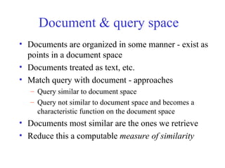 Document & query space
• Documents are organized in some manner - exist as
points in a document space
• Documents treated as text, etc.
• Match query with document - approaches
– Query similar to document space
– Query not similar to document space and becomes a
characteristic function on the document space
• Documents most similar are the ones we retrieve
• Reduce this a computable measure of similarity
 