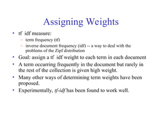 Assigning Weights
• tf idf measure:
– term frequency (tf)
– inverse document frequency (idf) -- a way to deal with the
problems of the Zipf distribution
• Goal: assign a tf idf weight to each term in each document
• A term occurring frequently in the document but rarely in
the rest of the collection is given high weight.
• Many other ways of determining term weights have been
proposed.
• Experimentally, tf-idf has been found to work well.
 