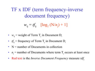 TF x IDF (term frequency-inverse
document frequency)
• wij = weight of Term Tj in Document Di
• tfij = frequency of Term Tj in Document Di
• N = number of Documents in collection
• nj = number of Documents where term Tj occurs at least once
• Red text is the Inverse Document Frequency measure idfj
wij = tfij [log2 (N/nj) + 1]
 