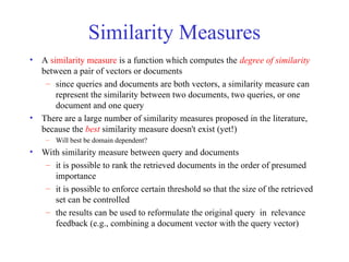 Similarity Measures
• A similarity measure is a function which computes the degree of similarity
between a pair of vectors or documents
– since queries and documents are both vectors, a similarity measure can
represent the similarity between two documents, two queries, or one
document and one query
• There are a large number of similarity measures proposed in the literature,
because the best similarity measure doesn't exist (yet!)
– Will best be domain dependent?
• With similarity measure between query and documents
– it is possible to rank the retrieved documents in the order of presumed
importance
– it is possible to enforce certain threshold so that the size of the retrieved
set can be controlled
– the results can be used to reformulate the original query in relevance
feedback (e.g., combining a document vector with the query vector)
 