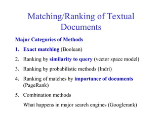 Matching/Ranking of Textual
Documents
Major Categories of Methods
1. Exact matching (Boolean)
2. Ranking by similarity to query (vector space model)
3. Ranking by probabilistic methods (Indri)
4. Ranking of matches by importance of documents
(PageRank)
5. Combination methods
What happens in major search engines (Googlerank)
 