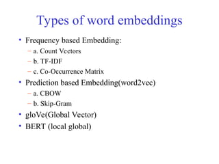 Types of word embeddings
• Frequency based Embedding:
– a. Count Vectors
– b. TF-IDF
– c. Co-Occurrence Matrix
• Prediction based Embedding(word2vec)
– a. CBOW
– b. Skip-Gram
• gloVe(Global Vector)
• BERT (local global)
 