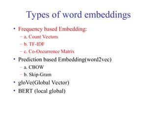 Types of word embeddings
• Frequency based Embedding:
– a. Count Vectors
– b. TF-IDF
– c. Co-Occurrence Matrix
• Prediction based Embedding(word2vec)
– a. CBOW
– b. Skip-Gram
• gloVe(Global Vector)
• BERT (local global)
 