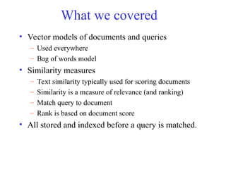 What we covered
• Vector models of documents and queries
– Used everywhere
– Bag of words model
• Similarity measures
– Text similarity typically used for scoring documents
– Similarity is a measure of relevance (and ranking)
– Match query to document
– Rank is based on document score
• All stored and indexed before a query is matched.
 
