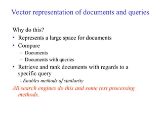 Vector representation of documents and queries
Why do this?
• Represents a large space for documents
• Compare
– Documents
– Documents with queries
• Retrieve and rank documents with regards to a
specific query
- Enables methods of similarity
All search engines do this and some text processing
methods.
 