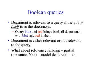 Boolean queries
• Document is relevant to a query if the query
itself is in the document.
– Query blue and red brings back all documents
with blue and red in them
• Document is either relevant or not relevant
to the query.
• What about relevance ranking – partial
relevance. Vector model deals with this.
 
