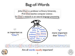 Bag-of-Words
3
Jinho Choi is a professor at Emory University .
Prof. Choi teaches computer science .
Dr. Choi ’s research is on natural language processing .
0 0 0 0 0 0 0 0 0 0 0 0 0 0 0 0 0 0 0 0 0 0 0 0 0 0 0 0 0 0 0 0 0 0 0 0 0 0 0 011 1 1 1 1 1 111 1 11 1 111 1 11
Jinho
Choi
is
a
professor
at
Emory
University
Prof.
.
teaches
computer
science
Dr.
‘s
research
onnatural
language
processing
Are all words equally important?
33
“.”
as important as
“Choi”?
“is”
more important
than “Emory”?
2
 