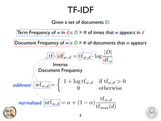 TF-IDF
5
Term Frequency of w in d ∈ D = # of times that w appears in d
Given a set of documents D:
Document Frequency of w ∈ D = # of documents that w appears
tf · idfw,d = tfw,d · log
|D|
dfw
Inverse
Document Frequency
wfw,d =
⇢
1 + log tfw,d if tfw,d > 0
0 otherwise
ntfw,d = ↵ + (1 ↵)
tfw,d
tfmax(d)
sublinear
normalized
 